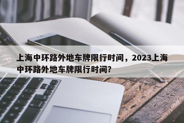 上海中环路外地车牌限行时间，2023上海中环路外地车牌限行时间？-第1张图片-潇倩百科