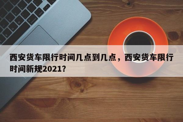 西安货车限行时间几点到几点，西安货车限行时间新规2021？-第1张图片-潇倩百科