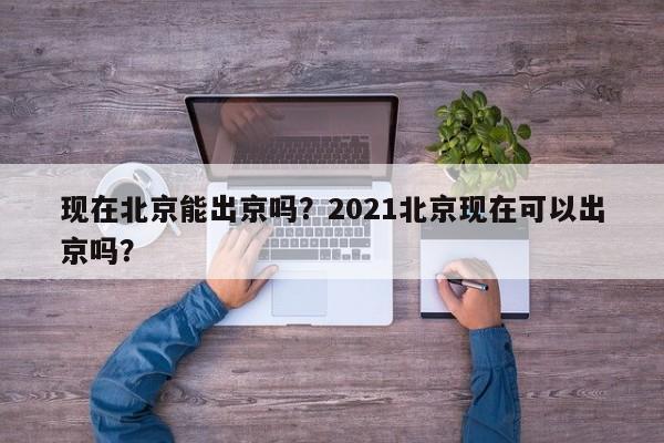 现在北京能出京吗？2021北京现在可以出京吗？-第1张图片-潇倩百科