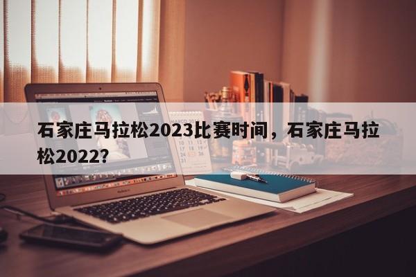 石家庄马拉松2023比赛时间，石家庄马拉松2022？-第1张图片-潇倩百科