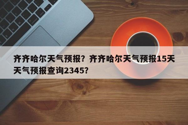齐齐哈尔天气预报？齐齐哈尔天气预报15天天气预报查询2345？-第1张图片-潇倩百科