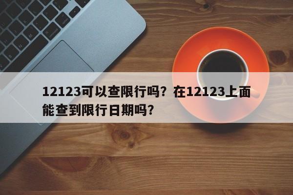 12123可以查限行吗？在12123上面能查到限行日期吗？-第1张图片-潇倩百科