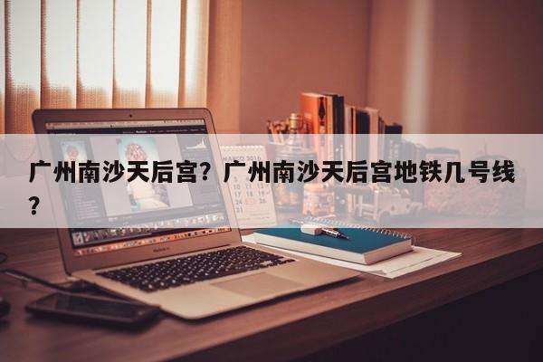 广州南沙天后宫？广州南沙天后宫地铁几号线？-第1张图片-潇倩百科