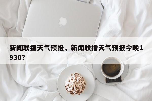 新闻联播天气预报，新闻联播天气预报今晚1930？-第1张图片-潇倩百科