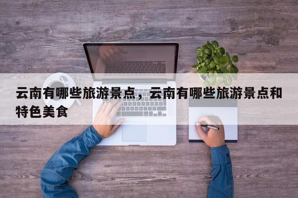 云南有哪些旅游景点，云南有哪些旅游景点和特色美食-第1张图片-潇倩百科