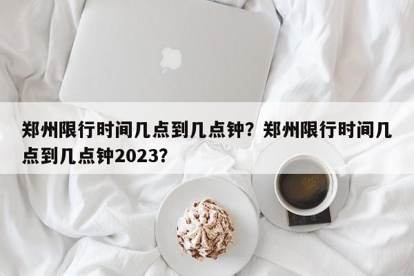 郑州限行时间几点到几点钟？郑州限行时间几点到几点钟2023？-第1张图片-潇倩百科
