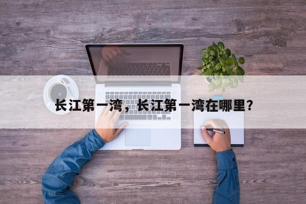 长江第一湾，长江第一湾在哪里？-第1张图片-潇倩百科