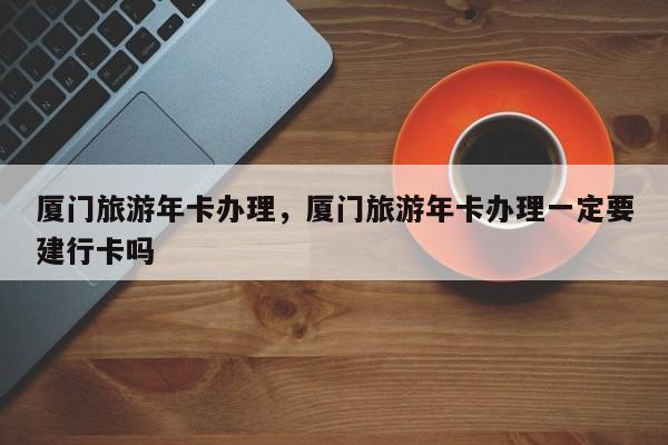 厦门旅游年卡办理，厦门旅游年卡办理一定要建行卡吗-第1张图片-潇倩百科