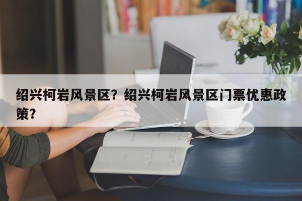 绍兴柯岩风景区？绍兴柯岩风景区门票优惠政策？-第1张图片-潇倩百科