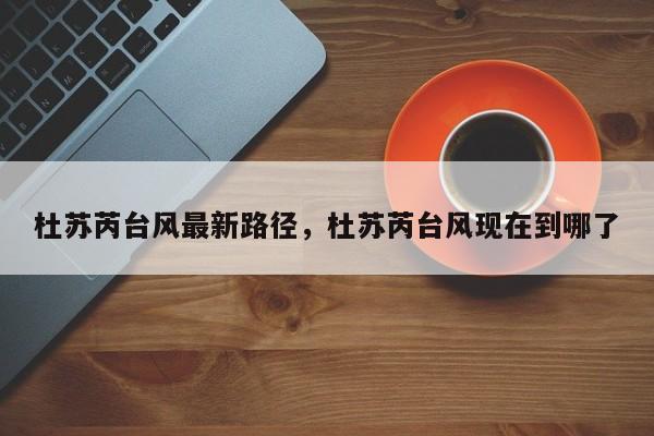 杜苏芮台风最新路径，杜苏芮台风现在到哪了-第1张图片-潇倩百科