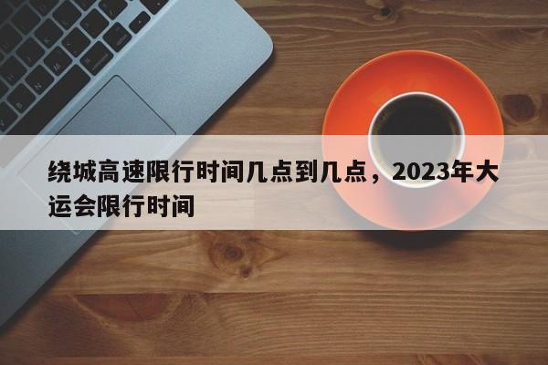 绕城高速限行时间几点到几点，2023年大运会限行时间-第1张图片-潇倩百科