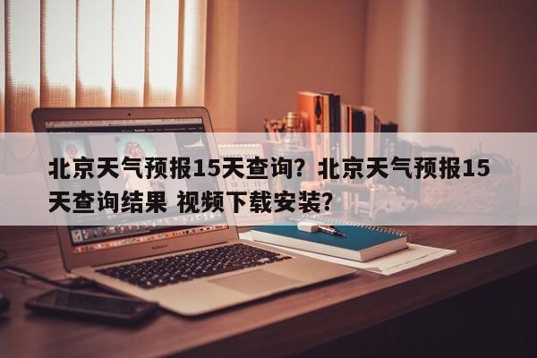北京天气预报15天查询？北京天气预报15天查询结果 视频下载安装？-第1张图片-潇倩百科