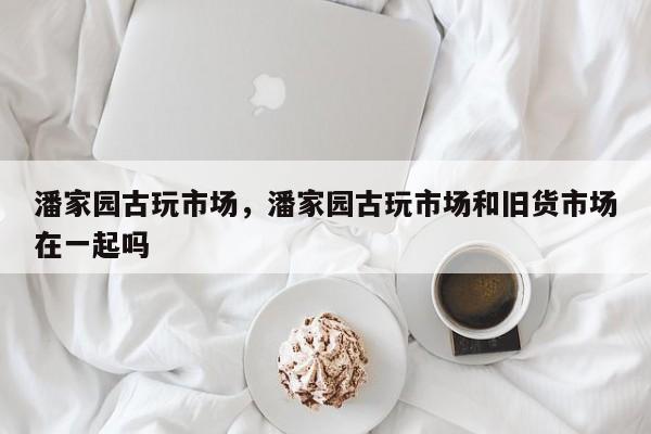 潘家园古玩市场，潘家园古玩市场和旧货市场在一起吗-第1张图片-潇倩百科
