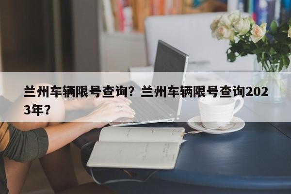 兰州车辆限号查询？兰州车辆限号查询2023年？-第1张图片-潇倩百科