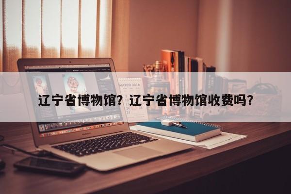 辽宁省博物馆？辽宁省博物馆收费吗？-第1张图片-潇倩百科