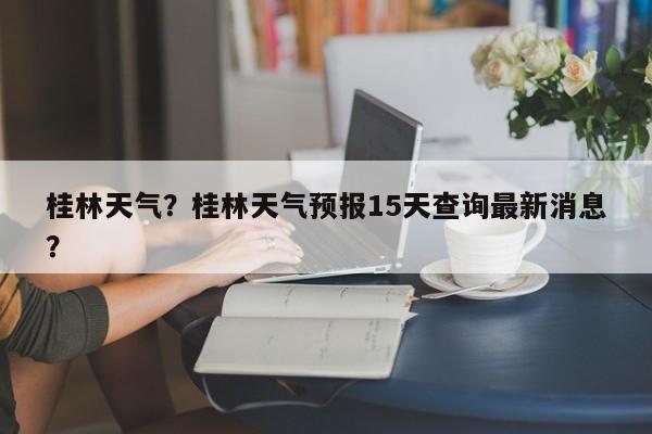桂林天气？桂林天气预报15天查询最新消息？-第1张图片-潇倩百科