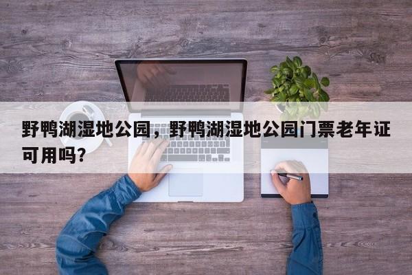 野鸭湖湿地公园，野鸭湖湿地公园门票老年证可用吗？-第1张图片-潇倩百科