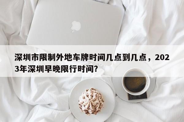 深圳市限制外地车牌时间几点到几点，2023年深圳早晚限行时间？-第1张图片-潇倩百科