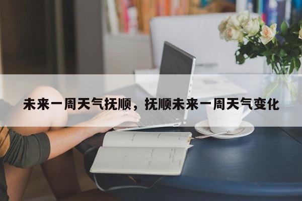未来一周天气抚顺，抚顺未来一周天气变化-第1张图片-潇倩百科