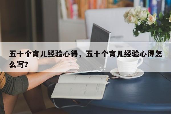 五十个育儿经验心得，五十个育儿经验心得怎么写？-第1张图片-潇倩百科