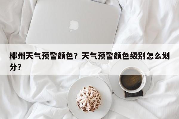 郴州天气预警颜色？天气预警颜色级别怎么划分？-第1张图片-潇倩百科