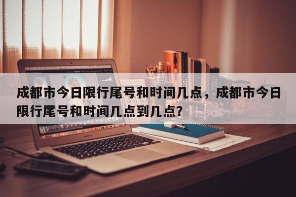 成都市今日限行尾号和时间几点，成都市今日限行尾号和时间几点到几点？-第1张图片-潇倩百科