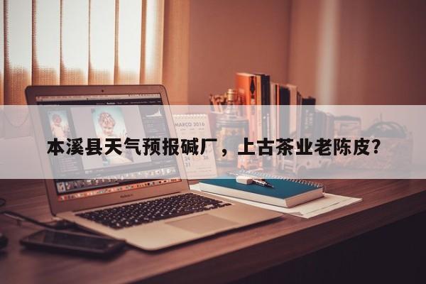 本溪县天气预报碱厂，上古茶业老陈皮？-第1张图片-潇倩百科