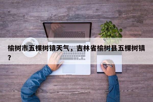 榆树市五棵树镇天气，吉林省榆树县五棵树镇？-第1张图片-潇倩百科