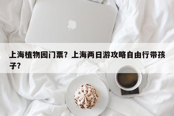 上海植物园门票？上海两日游攻略自由行带孩子？-第1张图片-潇倩百科