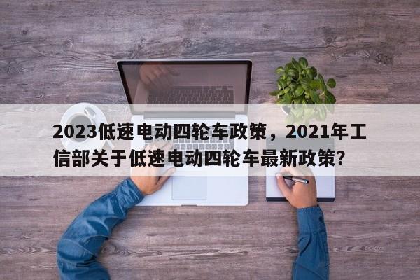 2023低速电动四轮车政策，2021年工信部关于低速电动四轮车最新政策？-第1张图片-潇倩百科