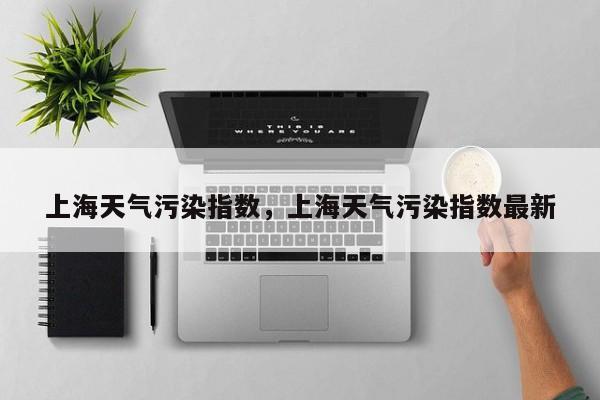 上海天气污染指数，上海天气污染指数最新-第1张图片-潇倩百科