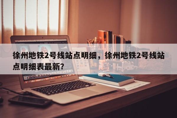 徐州地铁2号线站点明细，徐州地铁2号线站点明细表最新？-第1张图片-潇倩百科