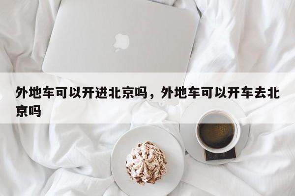 外地车可以开进北京吗，外地车可以开车去北京吗-第1张图片-潇倩百科