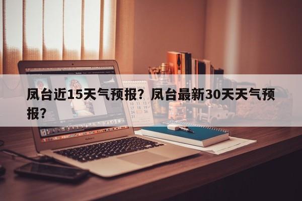 凤台近15天气预报？凤台最新30天天气预报？-第1张图片-潇倩百科