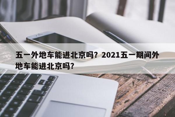 五一外地车能进北京吗？2021五一期间外地车能进北京吗？-第1张图片-潇倩百科