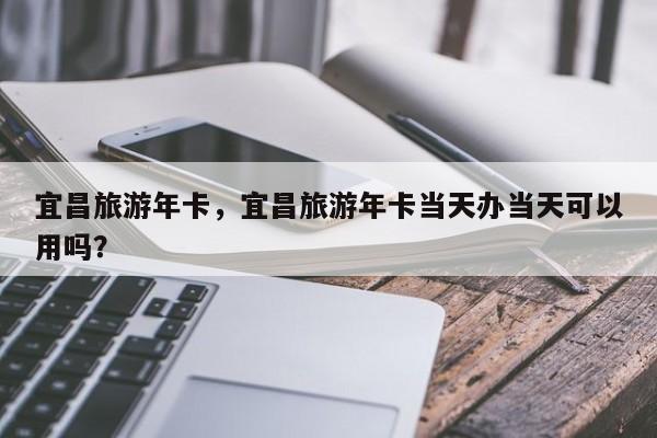 宜昌旅游年卡，宜昌旅游年卡当天办当天可以用吗？-第1张图片-潇倩百科