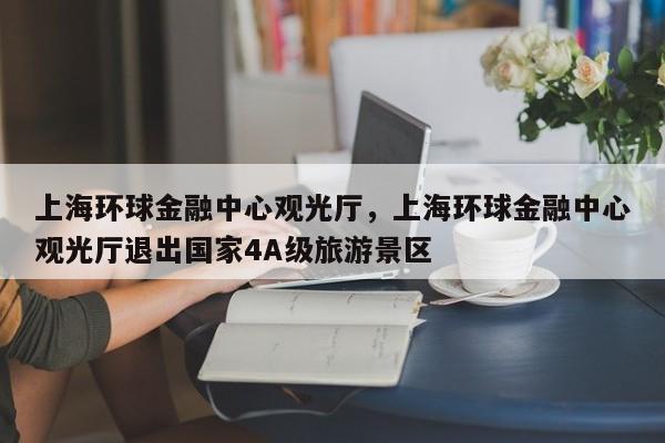 上海环球金融中心观光厅，上海环球金融中心观光厅退出国家4A级旅游景区-第1张图片-潇倩百科