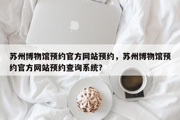 苏州博物馆预约官方网站预约，苏州博物馆预约官方网站预约查询系统？-第1张图片-潇倩百科