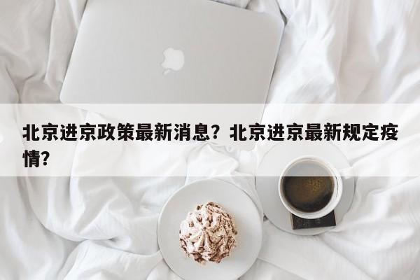北京进京政策最新消息？北京进京最新规定疫情？-第1张图片-潇倩百科