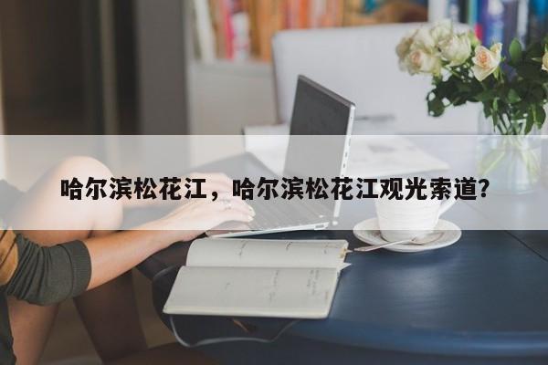 哈尔滨松花江，哈尔滨松花江观光索道？-第1张图片-潇倩百科