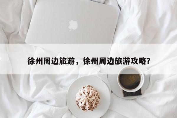 徐州周边旅游，徐州周边旅游攻略？-第1张图片-潇倩百科