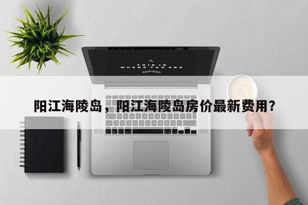 阳江海陵岛，阳江海陵岛房价最新费用？-第1张图片-潇倩百科