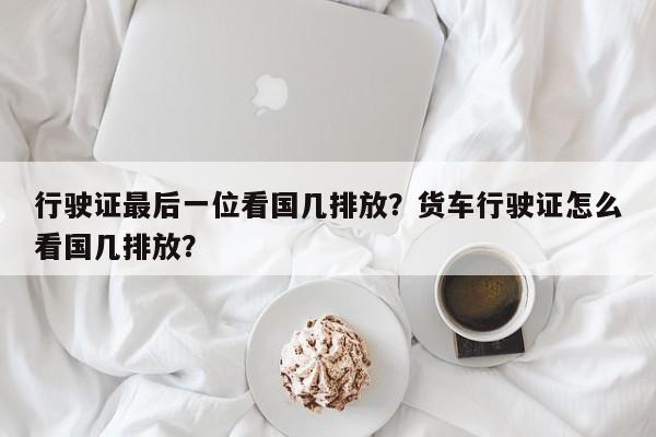 行驶证最后一位看国几排放？货车行驶证怎么看国几排放？-第1张图片-潇倩百科