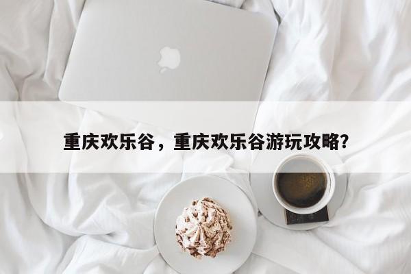 重庆欢乐谷，重庆欢乐谷游玩攻略？-第1张图片-潇倩百科