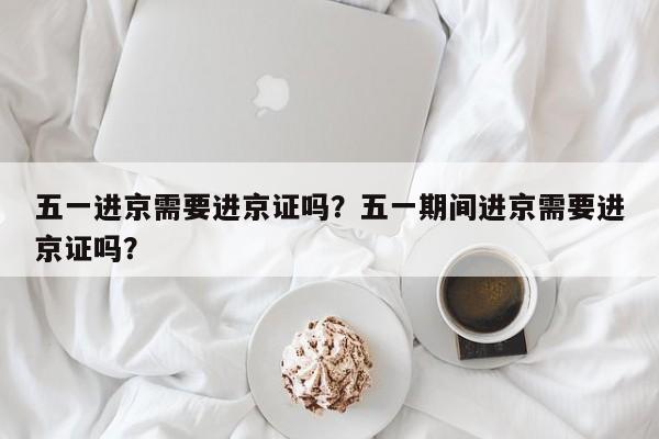 五一进京需要进京证吗？五一期间进京需要进京证吗？-第1张图片-潇倩百科