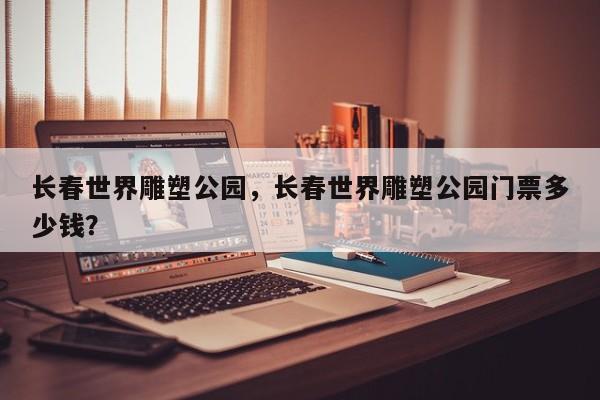 长春世界雕塑公园，长春世界雕塑公园门票多少钱？-第1张图片-潇倩百科