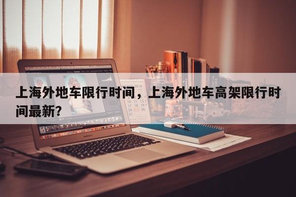 上海外地车限行时间，上海外地车高架限行时间最新？-第1张图片-潇倩百科