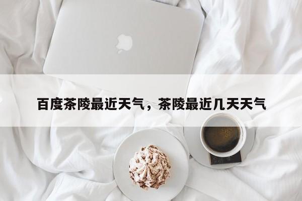 百度茶陵最近天气，茶陵最近几天天气-第1张图片-潇倩百科
