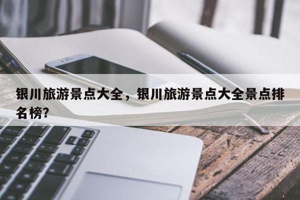 银川旅游景点大全，银川旅游景点大全景点排名榜？-第1张图片-潇倩百科