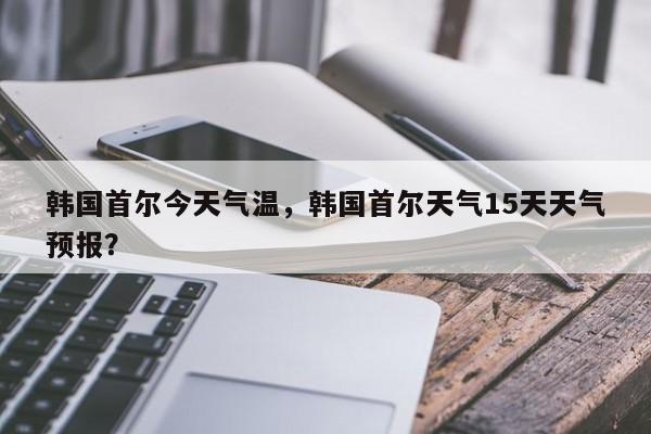 韩国首尔今天气温，韩国首尔天气15天天气预报？-第1张图片-潇倩百科